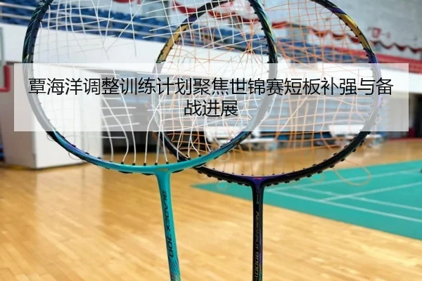 覃海洋调整训练计划聚焦世锦赛短板补强与备战进展