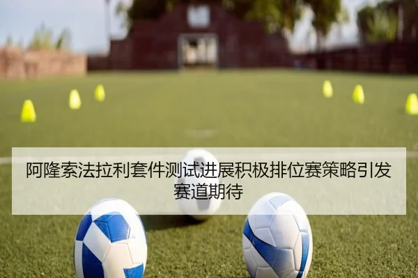 阿隆索法拉利套件测试进展积极排位赛策略引发赛道期待