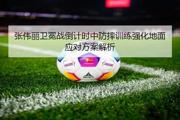 张伟丽卫冕战倒计时中防摔训练强化地面应对方案解析