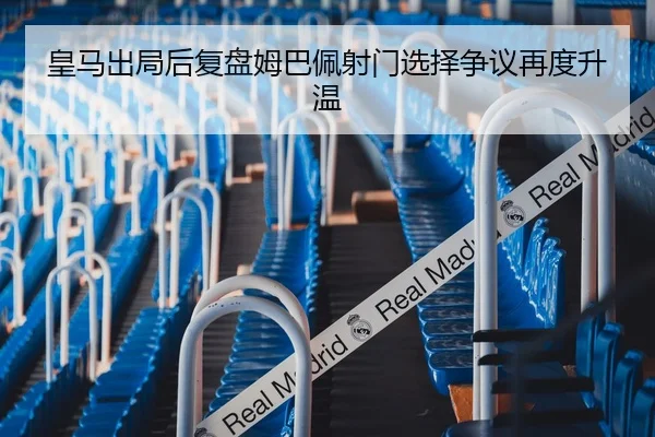 皇马出局后复盘姆巴佩射门选择争议再度升温