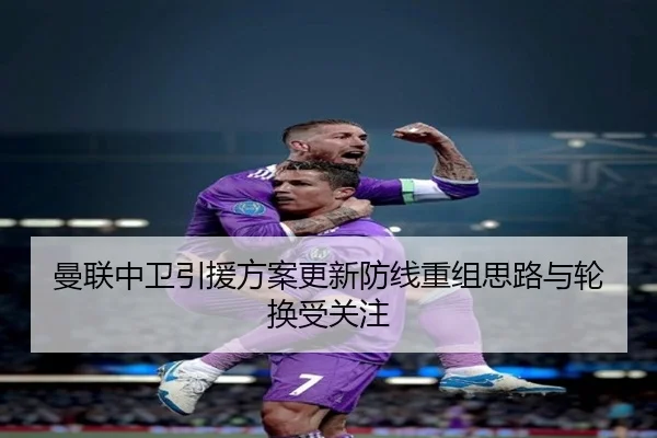曼联中卫引援方案更新防线重组思路与轮换受关注